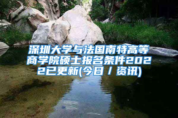 深圳大学与法国南特高等商学院硕士报名条件2022已更新(今日／资讯)