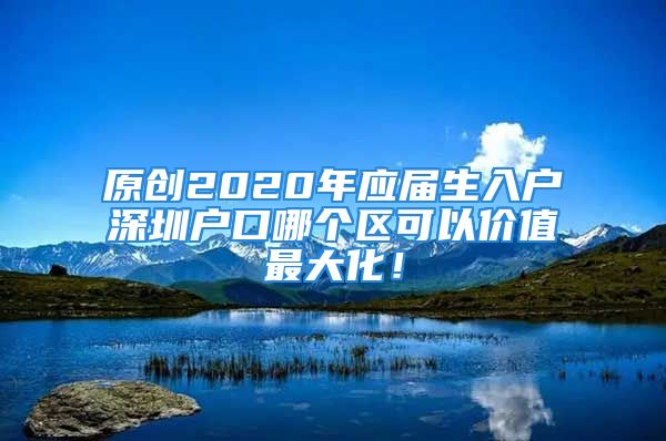 原创2020年应届生入户深圳户口哪个区可以价值最大化！