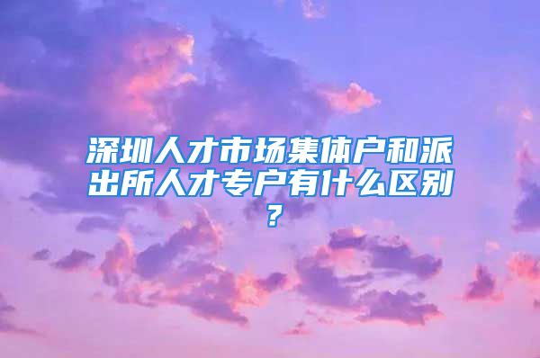 深圳人才市场集体户和派出所人才专户有什么区别？