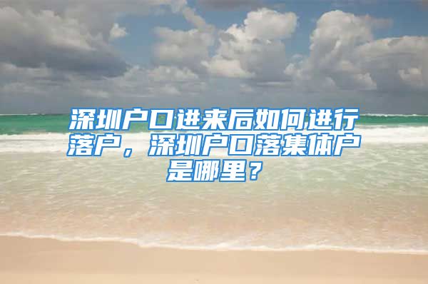 深圳户口进来后如何进行落户，深圳户口落集体户是哪里？