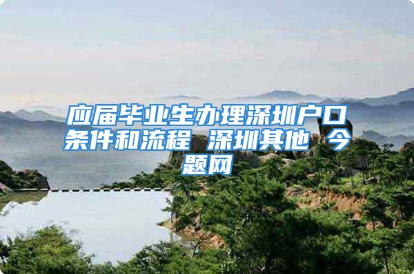 应届毕业生办理深圳户口条件和流程 深圳其他 今题网