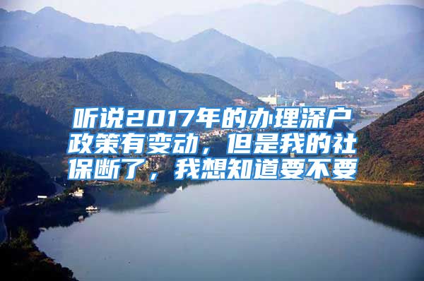 听说2017年的办理深户政策有变动，但是我的社保断了，我想知道要不要