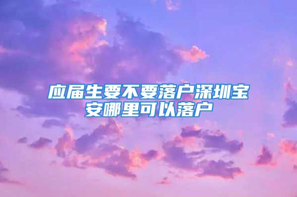 应届生要不要落户深圳宝安哪里可以落户