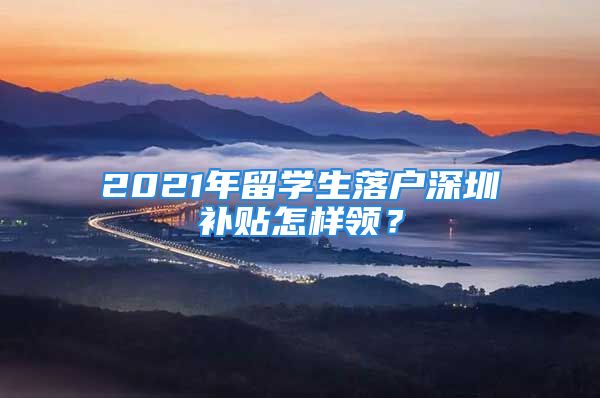 2021年留学生落户深圳补贴怎样领？