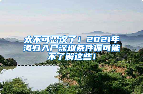 太不可思议了！2021年海归入户深圳条件你可能不了解这些！