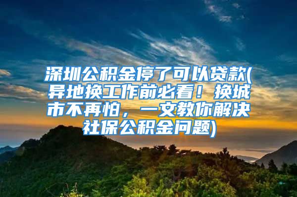 深圳公积金停了可以贷款(异地换工作前必看！换城市不再怕，一文教你解决社保公积金问题)