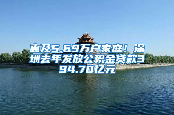 惠及5.69万户家庭！深圳去年发放公积金贷款394.70亿元