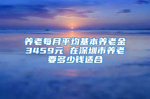 养老每月平均基本养老金3459元 在深圳市养老要多少钱适合