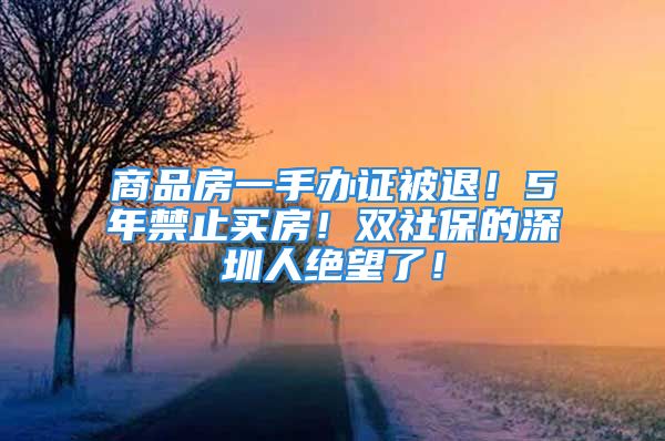 商品房一手办证被退！5年禁止买房！双社保的深圳人绝望了！