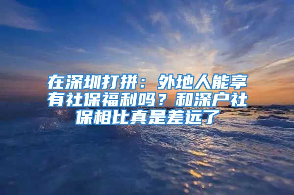 在深圳打拼：外地人能享有社保福利吗？和深户社保相比真是差远了