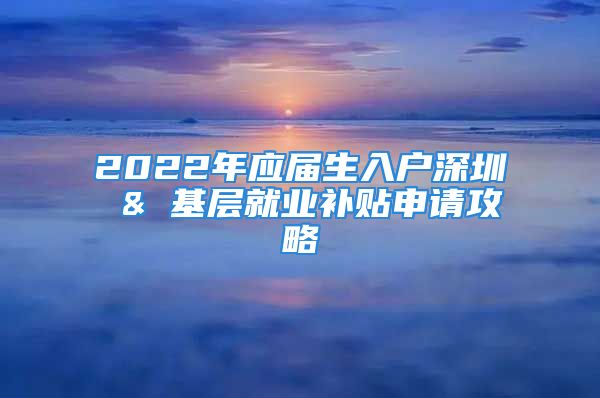 2022年应届生入户深圳 & 基层就业补贴申请攻略