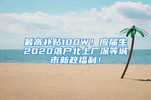 最高补贴100W！应届生2020落户北上广深等城市新政福利！