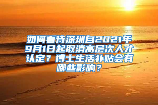 如何看待深圳自2021年9月1日起取消高层次人才认定？博士生活补贴会有哪些影响？