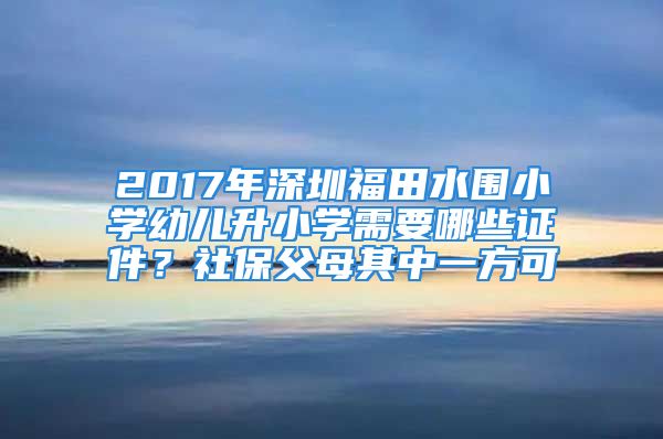 2017年深圳福田水围小学幼儿升小学需要哪些证件？社保父母其中一方可