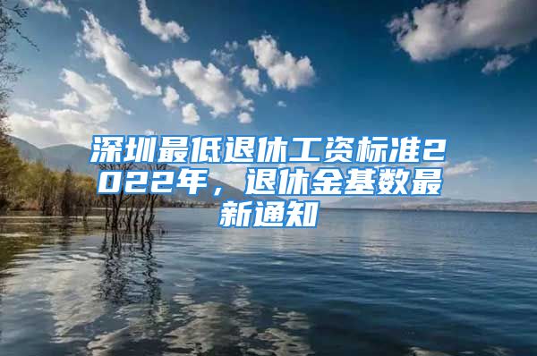 深圳最低退休工资标准2022年，退休金基数最新通知