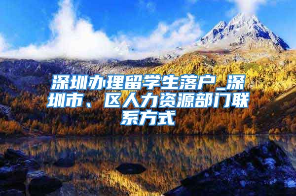 深圳办理留学生落户_深圳市、区人力资源部门联系方式