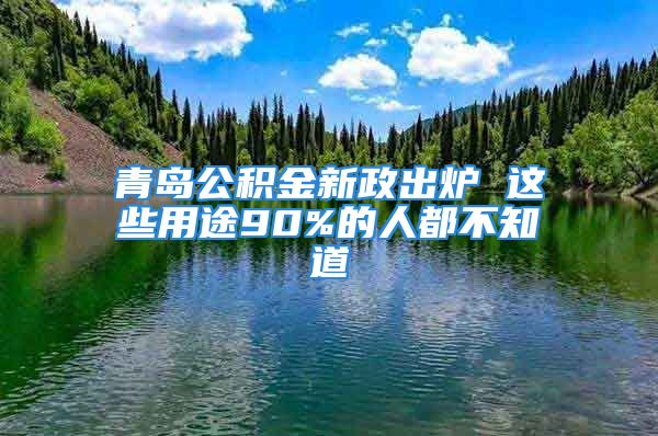 青岛公积金新政出炉 这些用途90%的人都不知道