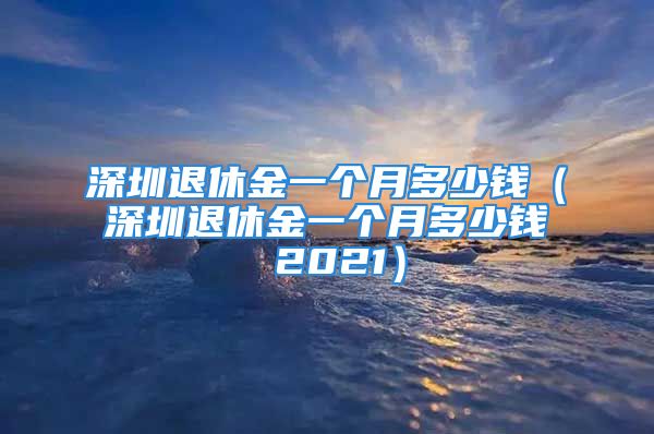 深圳退休金一个月多少钱（深圳退休金一个月多少钱 2021）