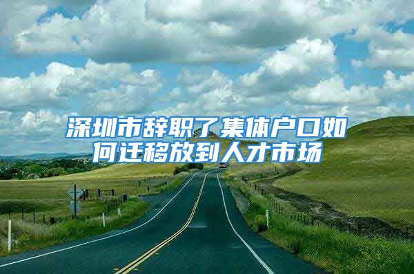 深圳市辞职了集体户口如何迁移放到人才市场