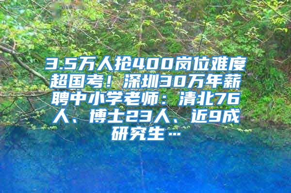 3.5万人抢400岗位难度超国考！深圳30万年薪聘中小学老师：清北76人、博士23人、近9成研究生…