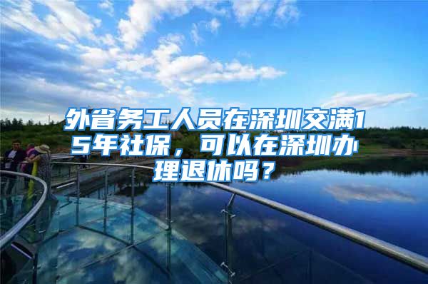 外省务工人员在深圳交满15年社保，可以在深圳办理退休吗？