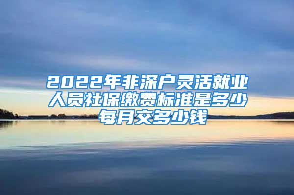 2022年非深户灵活就业人员社保缴费标准是多少 每月交多少钱