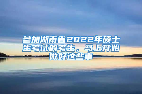 参加湖南省2022年硕士生考试的考生，马上开始做好这些事