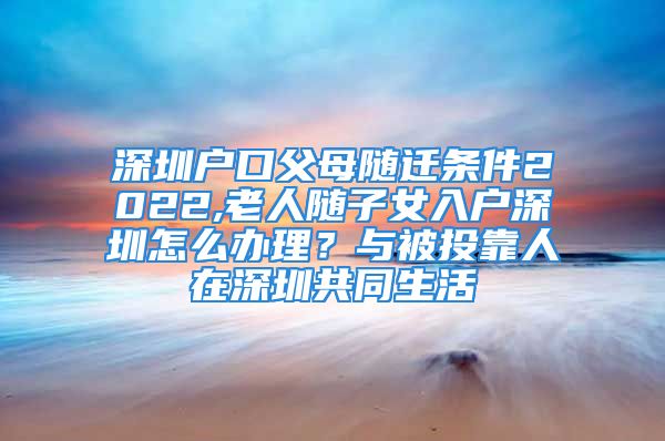 深圳户口父母随迁条件2022,老人随子女入户深圳怎么办理？与被投靠人在深圳共同生活