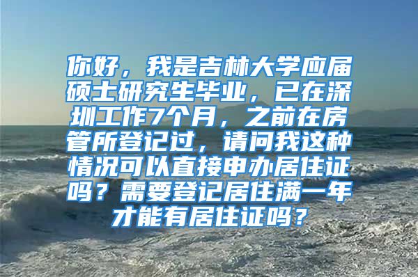 你好，我是吉林大学应届硕士研究生毕业，已在深圳工作7个月，之前在房管所登记过，请问我这种情况可以直接申办居住证吗？需要登记居住满一年才能有居住证吗？