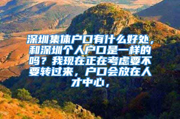 深圳集体户口有什么好处，和深圳个人户口是一样的吗？我现在正在考虑要不要转过来，户口会放在人才中心，