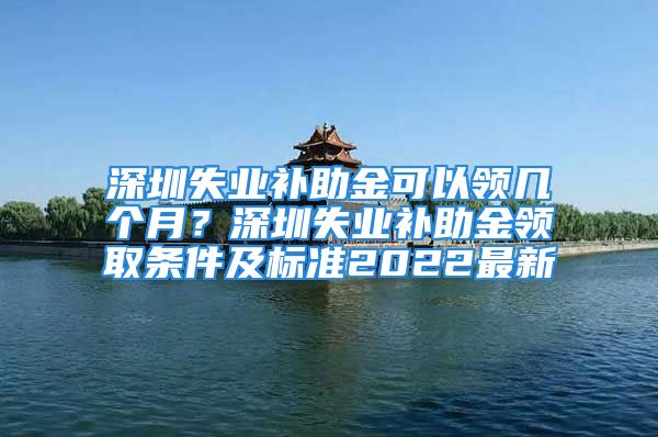 深圳失业补助金可以领几个月？深圳失业补助金领取条件及标准2022最新