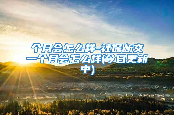 个月会怎么样-社保断交一个月会怎么样(今日更新中)