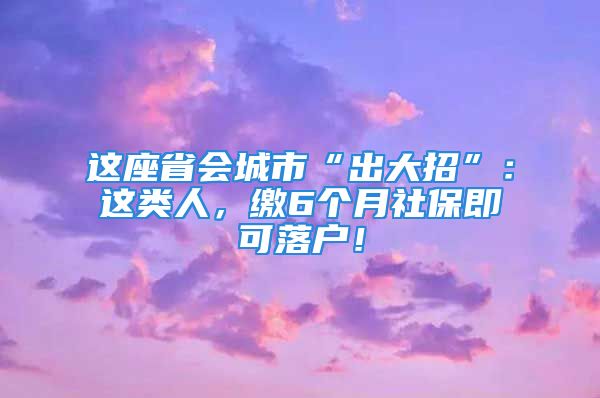 这座省会城市“出大招”：这类人，缴6个月社保即可落户！