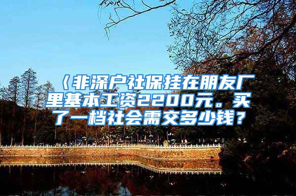 〈非深户社保挂在朋友厂里基本工资2200元。买了一档社会需交多少钱？