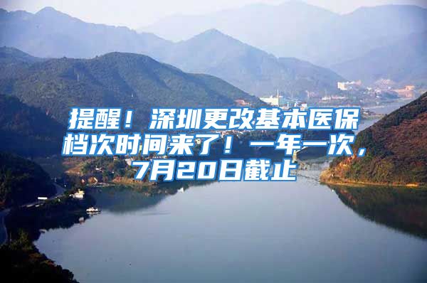 提醒！深圳更改基本医保档次时间来了！一年一次，7月20日截止