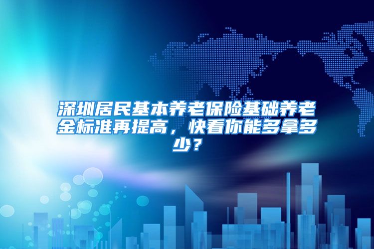 深圳居民基本养老保险基础养老金标准再提高，快看你能多拿多少？