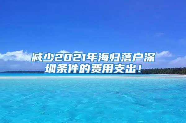 减少2021年海归落户深圳条件的费用支出！