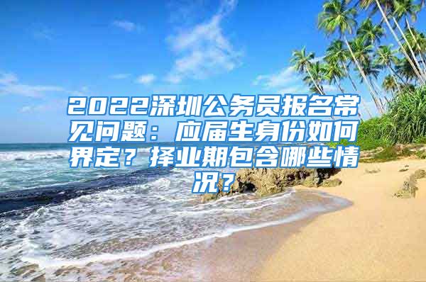 2022深圳公务员报名常见问题：应届生身份如何界定？择业期包含哪些情况？