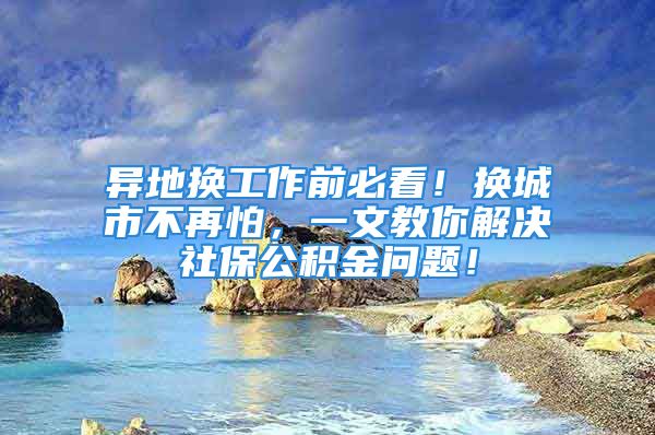 异地换工作前必看！换城市不再怕，一文教你解决社保公积金问题！