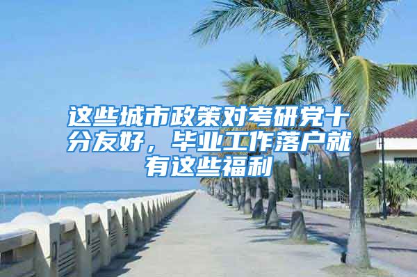 这些城市政策对考研党十分友好，毕业工作落户就有这些福利