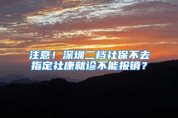 注意！深圳二档社保不去指定社康就诊不能报销？