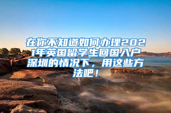 在你不知道如何办理2021年英国留学生回国入户深圳的情况下，用这些方法吧！