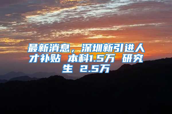 最新消息，深圳新引进人才补贴 本科1.5万 研究生 2.5万