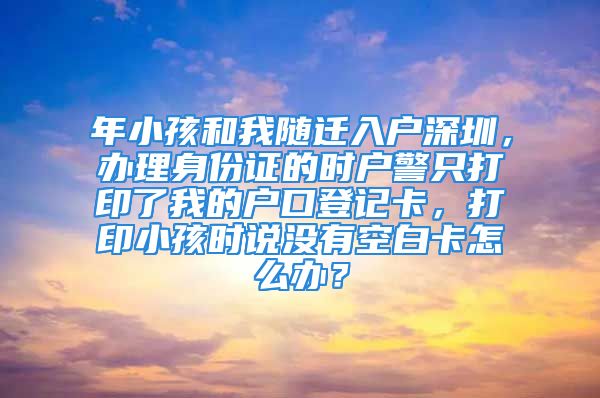 年小孩和我随迁入户深圳，办理身份证的时户警只打印了我的户口登记卡，打印小孩时说没有空白卡怎么办？