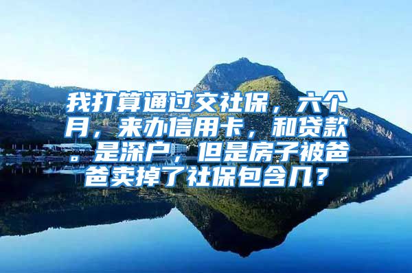 我打算通过交社保，六个月，来办信用卡，和贷款。是深户，但是房子被爸爸卖掉了社保包含几？