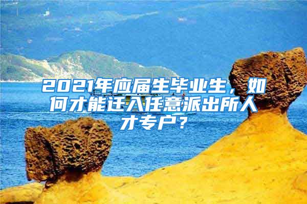 2021年应届生毕业生，如何才能迁入任意派出所人才专户？