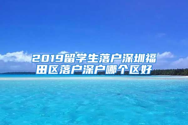 2019留学生落户深圳福田区落户深户哪个区好