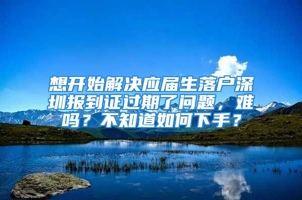 想开始解决应届生落户深圳报到证过期了问题，难吗？不知道如何下手？