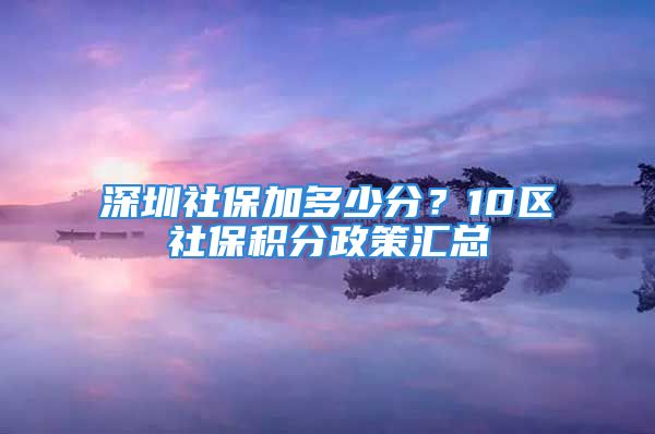 深圳社保加多少分？10区社保积分政策汇总