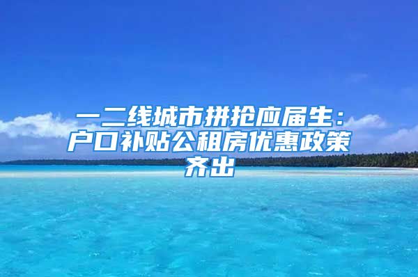 一二线城市拼抢应届生：户口补贴公租房优惠政策齐出